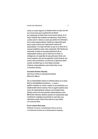 I ' A S I Ó NPOR E M P R E N D E R 17
Iniciar un nuevo negocio en América latina es toda una odi-
sea. Es por esto que la publicación de Pasión
por emprender de Andy Freire es tan buena noticia. En la
mejor tradición del verdadero entrepreneur, Andy Freire y
su libro vienen o llenar un vacío que existía en la literatura
de la cultura emprendedora. Pasión por emprender guía
paso a paso al lector por el fascinante camino del
emprendedor. Y lo mejor del libro es que no se trata de un
manual académico sobre cómo emprender. iNol Pasión por
emprender se basa en la propia experiencia de un
emprendedor exitoso, que no sólo tuvo la visión, la
inteligencia y ta capacidad de ejecución para iniciar una
nueva empresa, sino que la expandió, la guió durante una
severa crisis económica y se retiró de su operación diaria
cuando consideró que su ciclo había concluido.
Créanme, emprendedores como Andy Freire no van
a encontrar muchos.
ALEJANDRO RAMÍREZ MAGAÑA,
DIRECTOR DE CINÉPOLIS, ORGANIZACIÓN RAMÍREZ,
MÉXICO D.F., MÉXICO.
Ser un emprendedor exitoso en América latina no es tarea
fácil; la inestabilidad económica y —a veces—
política conspiran en contra, cuando no se está frente a un
desfavorable entorno externo. Pero la región también tiene
casos de emprendedores exitosos como Andrés Freire
(amigo cercano de otros grandes emprendedores como
Wenceslao Casares). Quienes quieran ser empresarios bajo
condiciones complejas encontrarán en este libro una
importante ayuda. Andy Freire sabe de lo que habla
y lo comunica bien.
FELIPE LARRAIN BASCUNAN,
PROFESOR TITULAR DE LA UNIVERSIDAD CATÓLICA DE CHILE
Y EX PROFESOR VISITANTE DE LA UNIVERSIDAD DE HARVARD.
 