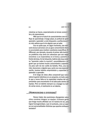 Z | 1 7 0 ANDY FREIRE
mientras se hacen, especialmente en temas comercia
les y de operaciones.
Más que en el stock de conocimientos creo en oí
flujo de aprendizaje. A largo plazo, la actitud de quien
aprende a aprender y está dispuesto a perfeccionarse
es más valiosa que la de alguien que ya sabe.
Eso no quita que, en algún momento, sea nece-
sario buscar personas con un gran conocimiento técni
co acumulado para resolver cuestiones específicas. En
Officenet, por ejemplo, durante el primer año tuvimos
un problema muy serio de cobranzas que nos exigió
encontrar a un especialista en el tema y ponerlo al
frente del área. En tal situación, habría sido muy costo-
so "aprender sobre la marcha"; necesitábamos a al-
guien que ya tuviera mucho conocimiento y experien-
cia para salir de ese cuello de botella. Pero, una vez
más, buscamos a alguien que, junto con esa especiali-
zación, tuviese talento emprendedor y capacidad de
aprender a aprender.
A lo largo de estos años comprendí que nunca
sobra la gente talentosa en un proyecto; en todo caso,
lo que a veces falta es la capacidad creativa del em-
prendedor para encontrarle el rol adecuado dentro del
equipo. Pero un talento siempre va a repagar su suel-
do varias veces, si realmente es un talento.
.¿HOMOGENEIDAD O DIVERSIDAD?
Parece haber dos posiciones divergentes sobre
cómo conviene integrar un equipo: ¿Convoco gente
que tenga mucha afinidad con mi manera de ser, para
lograr homogeneidad, o por el contrario, creo un equi-
po con personalidades distintas que aporten enfoques
variados?
 