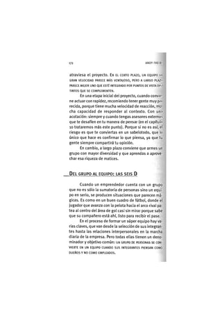 172 ANDY FREIKI
atraviesa el proyecto. EN EL CORTO PLAZO, UN EQUIPO UI
GRAN VELOCIDAD PARECE MÁS VENTAJOSO, PERO A LARGO PLAZO
PARECE MEJOR UNO QUE ESTÉ INTEGRADO POR PUNTOS DE VISTA DIS
TINTOS QUE SE COMPLEMENTEN.
En una etapa inicial del proyecto, cuando convie-
ne actuar con rapidez, recomiendo tener gente muy pn
recida, porque tiene mucha velocidad de reacción, mu-
cha capacidad de responder al contexto. Con un.i
acotación: siempre y cuando tengas asesores externos
que te desafíen en tu manera de pensar (en el capítulo
10 trataremos más este punto). Porque si no es así, el
riesgo es que te conviertas en un sabelotodo, que lo
único que hace es confirmar lo que piensa, ya que tu
gente siempre compartirá tu opinión.
En cambio, a largo plazo conviene que armes un
grupo con mayor diversidad y que aprendas a aprove-
char esa riqueza de matices.
DEL GRUPO AL EQUIPO: LAS SEIS D
Cuando un emprendedor cuenta con un grupo
que no es sólo la sumatoria de personas sino un equi-
po en serio, se producen situaciones que parecen má-
gicas. Es como en un buen cuadro de fútbol, donde el
jugador que avanza con la pelota hacia el arco rival pa-
tea al centro del área de gol casi sin mirar porque sabe
que su compañero está ahí, listo para recibir el pase.
En el proceso de formar un súper equipo hay va-
rias claves, que van desde la selección de sus integran-
tes hasta las relaciones interpersonales en la marcha
diaria de la empresa. Pero todas ellas tienen un deno-
minador y objetivo común: UN GRUPO DE PERSONAS SE CON-
VIERTE EN UN EQUIPO CUANDO SUS INTEGRANTES PIENSAN COMO
DUEÑOS Y NO COMO EMPLEADOS.
 