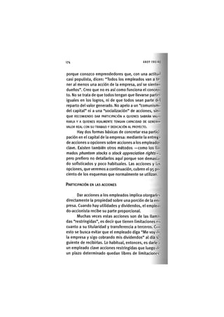 Z | 1 7 4 ANDY FREIRE
porque conozco emprendedores que, con una actitud
casi populista, dicen: "Todos los empleados van a te-
ner al menos una acción de la empresa, así se sienten
dueños". Creo que no es así como funciona el concep
to. No se trata de que todos tengan que llevarse partes
iguales en los logros, ni de que todos sean parte del
reparto del valor generado. No apelo a un "comunismo
del capital" ni a una "socialización" de acciones, sino
que RECOMIENDO DAR PARTICIPACIÓN A QUIENES SABRÁN VALO
RARLA Y A QUIENES REALMENTE TENGAN CAPACIDAD DE GENERAN
VALOR REAL CON SU TRABAJO Y DEDICACIÓN AL PROYECTO.
Hay dos formas básicas de concretar esa partici-
pación en el capital de la empresa: mediante la entreg.i
de acciones u opciones sobre acciones a los empleados
clave. Existen también otros métodos —como los ll.i
mados phantom stocks o stock appreciation rights- ,
pero prefiero no detallarlos aquí porque son demasía
do sofisticados y poco habituales. Las acciones y Ins
opciones, que veremos a continuación, cubren el 95 poi
ciento de los esquemas que normalmente se utilizan.
PARTICIPACIÓN EN LAS ACCIONES
Dar acciones a los empleados implica otorgarles
directamente la propiedad sobre una porción de la eni
presa. Cuando hay utilidades y dividendos, el emplea
do-accionista recibe su parte proporcional.
Muchas veces estas acciones son de las llam.i
das "restringidas", es decir que tienen limitaciones en
cuanto a su titularidad y transferencia a terceros. Con
esto se busca evitar que el empleado diga "Me voy de
la empresa y sigo cobrando mis dividendos" al día si-
guiente de recibirlas. Lo habitual, entonces, es darle n
un empleado clave acciones restringidas que luego di-
un plazo determinado quedan libres de limitaciones.
 