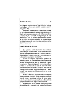 I'ASIÓNPOR E M P R E N D E R 1 7 5
En la jerga se lo llama vesting ("investidura" u "otorga-
miento") y el período de restricción suele ser de entre
tres y cinco años.
En general, los empleados clave reciben entre el
0,5% y el 6 % de las acciones de una empresa. Del 0,5%
al 2 % suele otorgarse a quien está al frente de áreas
como tecnología o desarrollo de negocios, y el 6 % sue-
le reservarse para un gerente general contratado que
no fue parte del equipo fundador. La suma de estas
participaciones arroja entre el 1 0 % y el 2 0 % del capital
total de la empresa.
UNA ALTERNATIVA: LAS OPCIONES
Las opciones son instrumentos muy creativos
que sustituyen a las acciones. En el mundo de las fi-
nanzas, una opción es el derecho a adquirir una canti-
dad de acciones de una empresa, a un precio determi-
nado, dentro de un plazo establecido.
La idea es que quien adquiere una opción se ve-
rá beneficiado si, en el momento en que puede ejercer
su derecho de compra, el valor de la acción de esa em-
presa supera el precio estipulado de antemano. Si, en
cambio, en ese momento el valor de la acción es me-
nor, seguramente no ejercerá su opción. Sin duda, el
Interés del dueño de la opción estará en que a la em-
presa le vaya lo mejor posible, para obtener un mayor
beneficio.
Es muy habitual su empleo cuando una empresa
tiene Inversores externos, especialmente cuando se
trata de venture capitalists. En lugar de recibir accio-
nes, el emprendedor adquiere opciones sobre acciones
que podrá ejercer o no, según su conveniencia.
Este esquema de opciones es el más usado para
dar participación a integrantes del equipo. Por ejemplo.
 