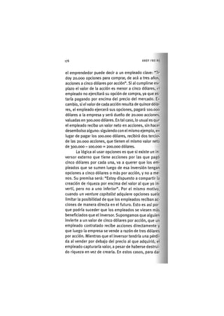 Z | 1 7 6 ANDY FREIRE
el emprendedor puede decir a un empleado clave: "Te
doy 20,000 opciones para comprar, de acá a tres años,
acciones a cinco dólares por acción". Si al cumplirse esc
plazo el valor de la acción es menor a cinco dólares, el
empleado no ejercitará su opción de compra, ya que es-
taría pagando por encima del precio del mercado. En
cambio, si el valor de cada acción resulta de quince dóla-
res, el empleado ejercerá sus opciones, pagará loo.ooo
dólares a la empresa y será dueño de 20.000 acciones,
valuadas en 300.000 dólares. En tal caso, lo usual es que
el empleado reciba un valor neto en acciones, sin hacer
desembolso alguno: siguiendo con el mismo ejemplo, en
lugar de pagar los 100.000 dólares, recibirá dos tercios
de las 20.000 acciones, que tienen el mismo valor neto
de 300.000 -100.000 = 200.000 dólares.
La lógica al usar opciones es que si existe un in-
versor externo que tiene acciones por las que pagó
cinco dólares por cada una, va a querer que los em-
pleados que se sumen luego de esa inversión tengan
opciones a cinco dólares o más por acción, y no a me-
nos. Su premisa será: "Estoy dispuesto a compartir la
creación de riqueza por encima del valor al que yo in-
vertí, pero no a uno inferior". Por el mismo motivo,
cuando un venture capìtalist adquiere opciones suele
limitar la posibilidad de que los empleados reciban ac-
ciones de manera directa en el futuro. Esto es así por-
que podría suceder que los empleados se viesen más
beneficiados que el inversor. Supongamos que alguien
invierte a un valor de cinco dólares por acción, que un
empleado contratado recibe acciones directamente y
que luego la empresa se vende a razón de tres dólares
por acción. Mientras que el inversor tendría una pérdi-
da al vender por debajo del precio al que adquirió, el
empleado capturaría valor, a pesar de haberse destrui-
do riqueza en vez de crearla. En estos casos, para dar
 