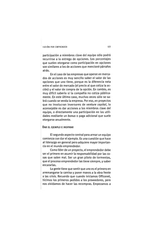 I'ASIÓNPOR E M P R E N D E R 1 7 7
participación a miembros clave del equipo sólo podrá
recurrirse a la entrega de opciones. Los porcentajes
que suelen otorgarse como participación en opciones
son similares a los de acciones que mencioné párrafos
atrás.
En el caso de las empresas que operan en merca-
dos de acciones es muy sencillo saber el valor de las
opciones que uno tiene, porque es la diferencia neta
entre el valor de mercado (el precio al que cotiza la ac-
ción) y el valor de compra de la opción. En cambio, es
muy difícil saberlo si la compañía no cotiza pública-
mente. En este último caso, muchas veces sólo se sa-
brá cuando se venda la empresa. Por eso, en proyectos
que no involucran inversores de venture capital, lo
aconsejable es dar acciones a los miembros clave del
equipo, o directamente una participación en las utili-
dades mediante un bonus o paga adicional que suele
otorgarse anualmente.
DAR EL EJEMPLO E INSPIRAR
El segundo aspecto central para armar un equipo
comienza con dar el ejemplo. Es una cuestión que hace
al liderazgo en general pero adquiere mayor importan-
cia en el mundo emprendedor.
Como líder de un proyecto, el emprendedor debe
ser el primero en asumir la responsabilidad por las co-
sas que salen mal. Ser un gran piloto de tormentas,
que el proceso emprendedor las tiene siempre, y saber
encararlas.
La gente tiene que sentir que uno es el primero en
arremangarse la camisa y poner manos a la obra frente
a las crisis. Recuerdo que cuando iniciamos Officenet,
hicimos los primeros pedidos a los proveedores, pero
nos olvidamos de hacer las recompras. Empezamos a
 