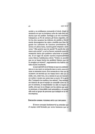 Z | 1 7 8 ANDY FREIRE
vender y no estábamos renovando el stock. Llegó un
momento en que no teníamos ocho de cada diez pro-
ductos que nos pedían. Santiago y yo nos reunimos,
trabajamos un fin de semana 48 horas seguidas, en-
tre los dos sacamos las órdenes de pedido y literal-
mente descargamos las cajas a medida que iban lle-
gando los camiones de nuestros proveedores. Al
vernos en plena tarea, nuestra gente empezó a acer-
carse: "¿No quieren que me quede? Yo puedo dar una
mano esta noche", y así se fueron sumando espontá-
neamente hasta que pudimos solucionar el proble-
ma. Si en lugar de asumir nuestra responsabilidad
como líderes hubiésemos dicho "¡Cómo es posible
que no se hayan hecho los pedidos! ¡Quiero que me
lo arreglen ya mismo!", seguramente nos habría cos-
tado mucho resolverlo.
Lo que aprendí con el tiempo es que si EL EMPRENDE-
DOR NO ES UNA FUENTE DE INSPIRACIÓN PARA SU GENTE, NUNCA VA A
CREAR UN VERDADERO EQUIPO. ESTA INSPIRACIÓN NO TIENE QUE VER
SOLAMENTE CON MOSTRAR QUE UNO TRABAJA TANTO O MÁS QUE LOS
DEMÁS, SINO, SOBRE TODO, CON LA MANERA EN QUE UNO TRANSMITE
LOS SUEÑOS Y VALORES QUE QUIERE PARA SU EQUIPO. SÍ tU gente
dice "comparto tus sueños y tus valores", hay verdade-
ras chances de que el equipo se consolide como taL Si
por el contrario, el emprendedor no sólo no inspira un
sueño, sino que no es íntegro con los valores que quie-
re promover, el descrédito será automático y el equipo
sólo será un grupo de personas que trabajan en la mis-
ma empresa.
DIMENSIÓN HUMANA: PERSONAS ANTES QUE EMPLEADOS
El tercer concepto fundamental es entender que
el equipo está formado por seres humanos que se
 