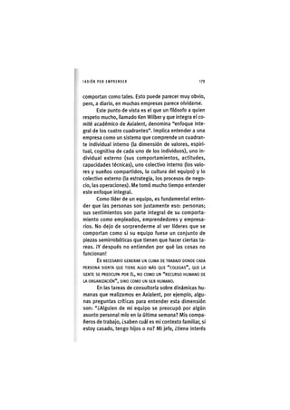 I'ASIÓNPOR EMPRENDER 1 7 9
comportan como tales. Esto puede parecer muy obvio,
pero, a diario, en muchas empresas parece olvidarse.
Este punto de vista es el que un filósofo a quien
respeto mucho, llamado Ken Wilber y que integra el co-
mité académico de Axialent, denomina "enfoque Inte-
gral de los cuatro cuadrantes". Implica entender a una
empresa como un sistema que comprende un cuadran-
te individual Interno (la dimensión de valores, espiri-
tual, cognitiva de cada uno de los Individuos), uno In-
dividual externo (sus comportamientos, actitudes,
capacidades técnicas), uno colectivo Interno (los valo-
res y sueños compartidos, la cultura del equipo) y lo
colectivo externo (la estrategia, los procesos de nego-
cio, las operaciones). Me tomó mucho tiempo entender
este enfoque integral.
Como líder de un equipo, es fundamental enten-
der que las personas son justamente eso: personas;
sus sentimientos son parte Integral de su comporta-
miento como empleados, emprendedores y empresa-
rios. No dejo de sorprenderme al ver líderes que se
comportan como si su equipo fuese un conjunto de
piezas semirrobóticas que tienen que hacer ciertas ta-
reas. ¡Y después no entienden por qué las cosas no
funcionan!
Es NECESARIO GENERAR UN CLIMA DE TRABAJO DONDE CADA
PERSONA SIENTA QUE TIENE ALGO MÁS QUE "COLEGAS", QUE LA
GENTE SE PREOCUPA POR ÉL, NO COMO UN "RECURSO HUMANO DE
LA ORGANIZACIÓN", SINO COMO UN SER HUMANO.
En las tareas de consultoría sobre dinámicas hu-
manas que realizamos en Axialent, por ejemplo, algu-
nas preguntas críticas para entender esta dimensión
son: "¿Alguien de mi equipo se preocupó por algún
asunto personal mío en la última semana? Mis compa-
ñeros de trabajo, ¿saben cuál es mi contexto familiar, si
estoy casado, tengo hijos o no? Mi jefe, ¿tiene Interés
 