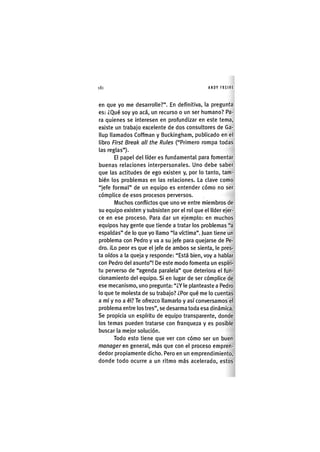 Z|180 ANDY FREIRE
en que yo me desarrolle?". En definitiva, la pregunta
es: ¿Qué soy yo acá, un recurso o un ser humano? Pa-
ra quienes se interesen en profundizar en este tema,
existe un trabajo excelente de dos consultores de Ga-
llup llamados Coffman y Bucl<ingham, publicado en el
libro First Breal< ali the Rules ("Primero rompa todas
las reglas").
El papel del líder es fundamental para fomentar
buenas relaciones interpersonales. Uno debe saber
que las actitudes de ego existen y, por lo tanto, tam-
bién los problemas en las relaciones. La clave como
"jefe formal" de un equipo es entender cómo no ser
cómplice de esos procesos perversos.
Muchos conflictos que uno ve entre miembros de
su equipo existen y subsisten por el rol que el líder ejer-
ce en ese proceso. Para dar un ejemplo: en muchos
equipos hay gente que tiende a tratar los problemas "a
espaldas" de lo que yo llamo "la víctima", juan tiene un
problema con Pedro y va a su jefe para quejarse de Pe-
dro. iLo peor es que el jefe de ambos se sienta, le pres-
ta oídos a la queja y responde: "Está bien, voy a hablar
con Pedro del asunto"! De este modo fomenta un espíri-
tu perverso de "agenda paralela" que deteriora el fun-
cionamiento del equipo. Si en lugar de ser cómplice de
ese mecanismo, uno pregunta: "¿Y le planteaste a Pedro
lo que te molesta de su trabajo? ¿Por qué me lo cuentas
a mí y no a él? Te ofrezco llamarlo y así conversamos el
problema entre los tres", se desarma toda esa dinámica.
Se propicia un espíritu de equipo transparente, donde
los temas pueden tratarse con franqueza y es posible
buscar la mejor solución.
Todo esto tiene que ver con cómo ser un buen
manager en general, más que con el proceso empren-
dedor propiamente dicho. Pero en un emprendimiento,
donde todo ocurre a un ritmo más acelerado, estos
 