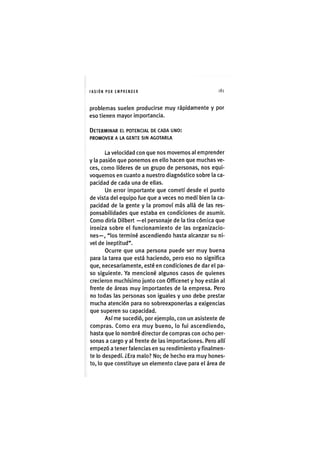 I'ASIÓNPOR EMPRENDER 181
problemas suelen producirse muy rápidamente y por
eso tienen mayor importancia.
DETERMINAR EL POTENCIAL DE CADA UNO:
PROMOVER A LA GENTE SIN AGOTARLA
La velocidad con que nos movemos al emprender
y la pasión que ponemos en ello hacen que muchas ve-
ces, como líderes de un grupo de personas, nos equi-
voquemos en cuanto a nuestro diagnóstico sobre la ca-
pacidad de cada una de ellas.
Un error importante que cometí desde el punto
de vista del equipo fue que a veces no medí bien la ca-
pacidad de la gente y la promoví más allá de las res-
ponsabilidades que estaba en condiciones de asumir.
Como diría Dilbert —el personaje de la tira cómica que
ironiza sobre el funcionamiento de las organizacio-
nes—, "los terminé ascendiendo hasta alcanzar su ni-
vel de ineptitud".
Ocurre que una persona puede ser muy buena
para la tarea que está haciendo, pero eso no significa
que, necesariamente, esté en condiciones de dar el pa-
so siguiente. Ya mencioné algunos casos de quienes
crecieron muchísimo junto con Officenet y hoy están al
frente de áreas muy importantes de la empresa. Pero
no todas las personas son iguales y uno debe prestar
mucha atención para no sobreexponerlas a exigencias
que superen su capacidad.
Así me sucedió, por ejemplo, con un asistente de
compras. Como era muy bueno, lo fui ascendiendo,
hasta que lo nombré director de compras con ocho per-
sonas a cargo y al frente de las importaciones. Pero allí
empezó a tener falencias en su rendimiento y finalmen-
te lo despedí. ¿Era malo? No; de hecho era muy hones-
to, lo que constituye un elemento clave para el área de
 