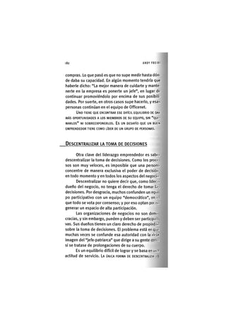 Z|82 ANDY FREIRE
compras. Lo que pasó es que no supe medir hasta dón-
de daba su capacidad. En algún momento tendría que
haberle dicho: "La mejor manera de cuidarte y mante-
nerte en la empresa es ponerte un jefe", en lugar do
continuar promoviéndolo por encima de sus posibili-
dades. Por suerte, en otros casos supe hacerlo, y esas
personas continúan en el equipo de Officenet.
UNO TIENE QUE ENCONTRAR ESE DIFÍCIL EQUILIBRIO DE DAR
MÁS OPORTUNIDADES A LOS MIEMBROS DE su EQUIPO, SIN "QUI-
MARLOS" NI SOBREEXPONERLOS. ES UN DESAFÍO QUE UN BUEN
EMPRENDEDOR TIENE COMO LÍDER DE UN GRUPO DE PERSONAS.
DESCENTRALIZAR LA TOMA DE DECISIONES
otra clave del liderazgo emprendedor es saboi
descentralizar la toma de decisiones. Como los proco
sos son muy veloces, es imposible que una person.i
concentre de manera exclusiva el poder de decisión,
en todo momento y en todos los aspectos del negocio.
Descentralizar no quiere decir que, como líder o
dueño del negocio, no tenga el derecho de tomar l.r.
decisiones. Por desgracia, muchos confunden un equi
po participativo con un equipo "democrático", en el
que todo se vota por consenso; y por eso optan por IK»
generar un espacio de alta participación.
Las organizaciones de negocios no son demo
eradas, y sin embargo, pueden y deben ser partlcipal I
vas. Sus dueños tienen un claro derecho de propiedad
sobre la toma de decisiones. El problema está en qin'
muchas veces se confunde esa autoridad con la viojrt
imagen del "jefe-patriarca" que dirige a su gente conitt
si se tratase de prolongaciones de su cuerpo.
Es un equilibrio difícil de lograr y se basa en un.i
actitud de servicio. LA ÚNICA FORMA DE DESCENTRALIZAR I
 