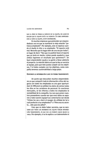 I ' A S I Ó NPOR EMPRENDER 1 8 3
QUE EL LÍDER SE PONGA AL SERVICIO DE SU EQUIPO, EN LUGAR DE
BUSCAR QUE EL EQUIPO ESTÉ A SU SERVICIO. Sl COMO EMPRENDE-
DOR LE SIRVO AL EQUIPO, ESTOY SIRVIÉNDOME.
En muchas empresas que pretenden ser empren-
dedoras uno ve que se mantiene la vieja relación "pa-
triarca-empleado". Por ejemplo, esto se expresa cuan-
do el dueño le dice a su empleado: "El reporte está
mal. Necesito que lo hagas bien de una vez por todas",
en lugar de decir: "Veo que no pudiste hacer el reporte
que yo tenía en mente; ¿cómo puedo ayudarte a que
ambos logremos el resultado que queremos?". Un
buen emprendedor ayuda a su gente a llevar adelante
el proyecto. La relación básica es que le doy un servicio
al equipo, para que éste pueda cumplir con los objeti-
vos. Y si todos cumplen con los objetivos, como com-
pañía tenemos sustentabilidad a largo plazo.
DISPONER LA INFORMACIÓN CLAVE EN FORMA TRANSPARENTE
Un punto que descuidan muchos emprendedo-
res es que compartir toda la información crítica del ne-
gocio con todos los empleados es una gran oportuni-
dad. En Officenet se exhiben los datos de ventas todos
los días en las carteleras de personal. En reuniones
mensuales, se les informa a todos los empleados la
rentabilidad de la compañía. iLa cara que ponen nues-
tros proveedores cuando ven que esos datos se expo-
nen a todo nuestro equipo! Los comentarios van desde
"¿Cómo les vas a decir el margen de utilidad de tal o
cual producto a tus empleados?" a "iPero eso es secre-
to... sólo para los jefes!".
Creo que no debe haber secretos, que es NECE-
SARIO QUE TODOS LOS MIEMBROS DEL EQUIPO TENGAN INFORMA-
CIÓN TRANSPARENTE, YA QUE ESO LES PERMITE HACER MEJOR SU
TAREA. Por ejemplo, si no le explico a un telemarketer ei
 