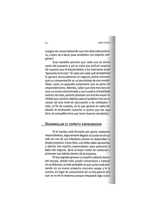 Z|184 ANDY FREIRE
margen de comercialización que nos deja cada produc-
to, ¿cómo va a hacer para venderlos con mejores már-
genes?
Esto también permite que cada uno se sienta
parte del proyecto y así se evita esa actitud suspicaz
de suponer que el emprendedor o los inversores están
"ganando fortunas". Si cada uno sabe qué rentabilidad
le genera mensualmente al negocio podrá entender
que su compensación es un porcentaje de esa rentabi-
lidad, como un pequeño empresario que es parte del
emprendimiento. Además, saber que este mes factura-
mos un monto determinado y que nuestra rentabilidad
está en tal nivel, permite plantear con mucha mayor fa-
cilidad que nuestro objetivo para el próximo mes es al-
canzar tal otro nivel de facturación o de utilidades. Y
esto, al fin de cuentas, es lo que genera en cada em-
pleado la motivación correcta: si quiero que me vaya
bien, la compañía tiene que tener buenos resultados.
DESARROLLAR EL ESPÍRITU EMPRENDEDOR
SI el equipo está formado por gente realmente
emprendedora, seguramente llegará un punto en el que
más de uno de sus miembros piense en desarrollar su
propio proyecto. Como líder, uno debe saber aprovechar
y alentar ese espíritu emprendedor para potenciar el
éxito del negocio. Será el mejor modo de conservar y
promover ese talento dentro de la empresa.
Si has logrado generar un espíritu abierto dentro
del equipo, donde todo puede conversarse y tratarse
sin problemas, lo más probable es que quien esté pen-
sando en un nuevo proyecto concreto venga y te lo
cuente, en lugar de comunicarte de un día para el otro
que se va de la empresa porque empezará algo nuevo
 