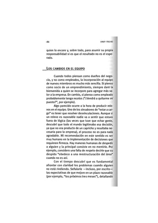 Z|86 ANDY FREIRE
quien lo encare y, sobre todo, para asumir su propia
responsabilidad si es que el resultado no es el espe-
rado.
LOS CAMBIOS EN EL EQUIPO
Cuando todos piensan como dueños del nego-
cio, y no como empleados, la Incorporación al equipo
de nuevos miembros es mucho más sencilla. Si pienso
como socio de un emprendimiento, siempre daré la
bienvenida a quien se incorpore para agregar más va-
lor a la empresa. En cambio, si pienso como empleado
probablemente tenga recelos ("¿Vendrá a quitarme mi
puesto?", por ejemplo).
Algo parecido ocurre a la hora de producir rele-
vos en el equipo. Uno de los sinsabores de "estar a car-
go" es tener que resolver desvlnculaclones. Aunque si
un relevo es razonable nadie va a sentir que estuvo
fuera de lógica (las veces que tuve que echar gente,
descubrí que todo el mundo legitimaba esa decisión,
ya que no era producto de un capricho y resultaba ne-
cesaria para la empresa), el proceso no es para nada
agradable. MI recomendación en este sentido es ser
muy humano en la Implementación de decisiones que
requieren firmeza. Hay maneras humanas de despedir
a alguien y la principal consiste en no mentirle. Por
ejemplo, considero una falta de respeto decirle que su
despido "obedece a una reestructuración del área"
cuando no es así.
Con el tiempo descubrí que es fundamental
afrontar con claridad los problemas cuando alguien
no está rindiendo. Señalarle —incluso, por escrito-
las expectativas de que mejore en un plazo razonable
(por ejemplo, "los próximos tres meses"), detallando
 