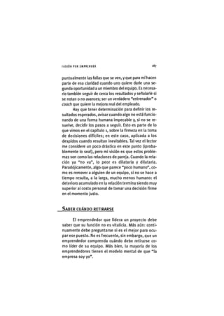 I'ASIÓNPOR EMPRENDER 1 8 7
puntualmente las fallas que se ven, y que para mí hacen
parte de esa claridad cuando uno quiere darle una se-
gunda oportunidad a un miembro del equipo. Es necesa-
rio también seguir de cerca los resultados y señalarle si
se notan o no avances; ser un verdadero "entrenador" o
coach que quiere la mejora real del empleado.
Hay que tener determinación para definir los re-
sultados esperados, avisar cuando algo no está funcio-
nando de una forma humana impecable y, si no se re-
suelve, decidir los pasos a seguir. Esto es parte de lo
que vimos en el capítulo i, sobre la firmeza en la toma
de decisiones difíciles; en este caso, aplicada a los
despidos cuando resultan inevitables. Tal vez el lector
me considere un poco drástico en este punto (¡proba-
blemente lo sea!), pero mi visión es que estos proble-
mas son como las relaciones de pareja. Cuando la rela-
ción ya "no va", lo peor es dilatarla y dilatarla.
Paradójicamente, algo que parece "poco humano", co-
mo es remover a alguien de un equipo, si no se hace a
tiempo resulta, a la larga, mucho menos humano: el
deterioro acumulado en la relación termina siendo muy
superior al costo personal de tomar una decisión firme
en el momento justo.
SABER CUÁNDO RETIRARSE
El emprendedor que lidera un proyecto debe
saber que su función no es vitalicia. Más aún: conti-
nuamente debe preguntarse si es el mejor para ocu-
par ese puesto. No es frecuente, sin embargo, que un
emprendedor comprenda cuándo debe retirarse co-
mo líder de su equipo. Más bien, la mayoría de los
emprendedores tienen el modelo mental de que "la
empresa soy yo".
 