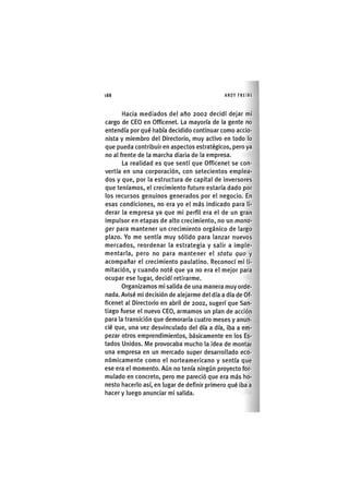 Z | 1 8 8 ANDY FREIRE
Hacia mediados del año 2002 decidí dejar mi
cargo de CEO en Officenet. La mayoría de la gente no
entendía por qué iiabía decidido continuar como accio-
nista y miembro del Directorio, muy activo en todo lo
que pueda contribuir en aspectos estratégicos, pero ya
no al frente de la marcha diaria de la empresa.
La realidad es que sentí que Officenet se con-
vertía en una corporación, con setecientos emplea-
dos y que, por la estructura de capital de inversores
que teníamos, el crecimiento futuro estaría dado por
los recursos genuinos generados por el negocio. En
esas condiciones, no era yo el más Indicado para li-
derar la empresa ya que mi perfil era el de un gran
Impulsor en etapas de alto crecimiento, no un mana-
ger para mantener un crecimiento orgánico de largo
plazo. Yo me sentía muy sólido para lanzar nuevos
mercados, reordenar la estrategia y salir a Imple-
mentarla, pero no para mantener el statu quo y
acompañar el crecimiento paulatino. Reconocí mí li-
mitación, y cuando noté que ya no era el mejor para
ocupar ese lugar, decidí retirarme.
Organizamos mi salida de una manera muy orde-
nada. Avisé mi decisión de alejarme del día a día de Of-
ficenet al Directorio en abril de 2002, sugerí que San-
tiago fuese el nuevo CEO, armamos un plan de acción
para la transición que demoraría cuatro meses y anun-
cié que, una vez desvinculado del día a día. Iba a em-
pezar otros emprendimientos, básicamente en los Es-
tados Unidos. Me provocaba mucho la idea de montar
una empresa en un mercado super desarrollado eco-
nómicamente como el norteamericano y sentía que
ese era el momento. Aún no tenía ningún proyecto for-
mulado en concreto, pero me pareció que era más ho-
nesto hacerlo así, en lugar de definir primero qué iba a
hacer y luego anunciar mi salida.
 