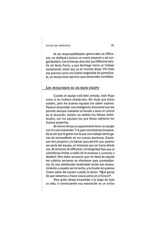 I'ASIÓNPOR EMPRENDER 1 8 9
Ya sin responsabilidades gerenciales en Office-
net, me dediqué a buscar un nuevo proyecto y así sur-
gió Axialent. Con el tiempo descubrí que Officenet exis-
tía sin Andy Freire, y que Santiago hacía un trabajo
excepcional, mejor que yo en muchas áreas. Viví todo
ese proceso como una fuente inagotable de aprendiza-
je, un excepcional ejercicio para desarrollar humildad.
Los RESULTADOS DE UN BUEN EQUIPO
Cuando el equipo está bien armado, todo fluye
como si no hubiera obstáculos. Sin duda que éstos
existen, pero los buenos equipos los saben superar.
Parecen desarrollar una inteligencia emocional que les
permite siempre mantener el temple y tener el control
de la situación. Insisto: no existen los héroes indivi-
duales; son los equipos los que llevan adelante los
buenos proyectos.
Al mismo tiempo es apasionante tener un equipo
con el cual emprender. Y la gran recompensa inespera-
da es ver que la gente con la que uno trabajó siente ga-
nas de acompañarte en tus nuevas aventuras. Empie-
zas otro proyecto y te llaman para decirte que quieren
ser parte del equipo, se interesan por ver hacia dónde
vas. Al retirarme de Officenet, mi integridad hizo que ni
considerara invitar a nadie de la empresa a sumarse a
Axialent. Pero debo reconocer que me llenó de orgullo
ver cuántas personas se ofrecieron para acompañar-
me. Es una satisfacción invalorable recibir ese recono-
cimiento y respeto por lo hecho, y la ilusión de quienes
fueron parte del equipo cuando te dicen: "iQué ganas
de que volvamos a hacer cosas juntos en el futuro!".
Para quien desee emprender a lo largo de toda
su vida, ir construyendo esa reputación es un activo
 