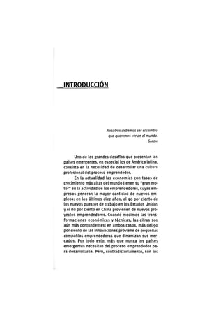 I N T R O D U C C I Ó N
Nosotros debemos ser el cambio
que queremos ver en el mundo.
GANDHI
Uno de los grandes desafíos que presentan los
países emergentes, en especial los de América latina,
consiste en la necesidad de desarrollar una cultura
profesional del proceso emprendedor.
En la actualidad las economías con tasas de
crecimiento más altas del mundo tienen su "gran mo-
tor" en la actividad de los emprendedores, cuyas em-
presas generan la mayor cantidad de nuevos em-
pleos: en los últimos diez años, el 90 por ciento de
los nuevos puestos de trabajo en los Estados Unidos
y el 80 por ciento en China provienen de nuevos pro-
yectos emprendedores. Cuando medimos las trans-
formaciones económicas y técnicas, las cifras son
aún más contundentes: en ambos casos, más del 90
por ciento de las innovaciones proviene de pequeñas
compañías emprendedoras que dinamizan sus mer-
cados. Por todo esto, más que nunca los países
emergentes necesitan del proceso emprendedor pa-
ra desarrollarse. Pero, contradictoriamente, son los
 