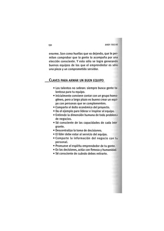 Z | 1 9 0 ANDY FREIRE
enorme. Son como huellas que va dejando, que le per-
miten comprobar que la gente lo acompaña por una
elección consciente. Y esto sólo se logra generando
buenos equipos de los que el emprendedor es sólo
una pieza y un comprometido servidor.
CLAVES PARA ARMAR UN BUEN EQUIPO
• Los talentos no sobran: siempre busca gente ta-
lentosa para tu equipo.
• Inlclalmente conviene contar con un grupo homo-
géneo, pero a largo plazo es bueno crear un equi-
po con personas que se complementen.
• Comparte el éxito económico del proyecto.
• Da el ejemplo para liderar e Inspirar al equipo.
• Entiende la dimensión humana de todo problema
de negocios.
• Sé consciente de las capacidades de cada Inte-
grante.
• Descentraliza la toma de decisiones.
• El líder debe estar al servicio del equipo.
• Comparte la Información del negocio con tu
personal.
• Promueve el espíritu emprendedor de tu gente.
• En las decisiones, actúa con firmeza y humanidad.
• Sé consciente de cuándo debes retirarte.
 