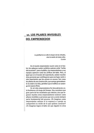 1 0 . LOS P I L A R E S I N V I S I B L E S
D E L E M P R E N D E D O R
La gratitud no es sólo la mayor de las virtudes,
sino la madre de todas ellas.
CICERÓN
En el mundo emprendedor ocurre como en el tea-
tro: los aplausos suelen recibirlos quienes están "arriba
del escenarlo"; para el público, los emprendedores y sus
equipos aparecen como los artífices del éxito. Pero, al
Igual que en el mundo del espectáculo, existen muchas
otras personas que contribuyeron para ese logro, tanto o
más Importantes que los actores en escena. Son como
los pilares de una construcción, que aunque generalmen-
te no están a la vista, permiten que el edificio se sosten-
ga de manera firme.
En mi vida emprendedora fui descubriendo es-
te fenómeno a lo largo del tiempo. Hoy considero que
gran parte de los resultados que obtuve y los que lo-
graron muchos otros emprendedores tuvieron como
pilares Invisibles a personas que son y serán siempre
parte fundamental del proceso. ¿Te imaginas como
emprendedor exitoso si tu esposo/a o pareja no
compartiera tu visión de lo que quieres construir?
¿Te imaginas lograr el éxito sin que alguien te sirva
 