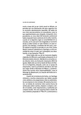 I'ASIÓNPOR EMPRENDER 1 9 3
crecía a tasas del 30 por ciento anual en dólares, yo
pensaba que una devaluación del peso argentino era
un escenario absolutamente imposible. ¡Ni hablar de
una crisis macroeconómica sin precedentes como la
que experimentamos poco después, incluyendo cinco
presidentes en cinco días! Mi formación profesional
había empezado hacia comienzos de los años noventa,
cuando en la Argentina regía la convertibilidad de su
moneda, con lo cual casi ni me imaginaba un escenario
donde un dólar tuviese un valor distinto a un peso ar-
gentino. Sin embargo, a mediados del año 2000, cuan-
do todavía la mayoría no pensaba en una crisis, Carlos
Adamo comenzó a plantearnos a Santiago y a mí la ne-
cesidad de armar un plan que contemplara una deva-
luación, al que llamamos "Plan D".
Carlos había sido uno de los inversores ángeles
originales de Officenet y participaba activamente en el
Directorio desde entonces. Además de su rol activo co-
mo director, tenía una formación empresaria difícil de
igualar. Había sido uno de los heads del Banco de Bos-
ton en la Argentina; después, junto con un grupo de
empresarios, tomó la presidencia del Banco del Sud
que luego vendió al Banamex de México, y posterior-
mente tuvo muchas otras responsabilidades, como el
liderazgo de Mastercard y la creación del fondo de in-
versiones PCP.
A partir de la insistencia de Carlos, con Santiago
visitamos a muchos empresarios que habían pasado
crisis similares y les preguntamos cómo se administra-
ba una empresa en ese contexto. Mi sorpresa fue enor-
me: se trataba de reorientar toda nuestra fuerza de
ventas para cobrar cuentas, empezar a comprar y ven-
der al contado, cortar importaciones y sustituirlas por
compras locales. ¡Era otra empresa! Hacia octubre de
2001 teníamos preparado el "Plan D" y comenzamos a
 