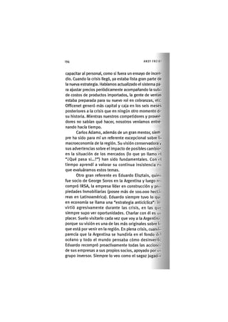 194 ANDY FREIKI
capacitar al personal, corno si fuera un ensayo de incen-
dio. Cuando la crisis llegó, ya estaba lista gran parte de
la nueva estrategia. Habíamos actualizado el sistema pa-
ra ajustar precios periódicamente acompañando la suba
de costos de productos importados, la gente de ventas
estaba preparada para su nuevo rol en cobranzas, etc.
Officenet generó más capital y caja en los seis meses
posteriores a la crisis que en ningún otro momento do
su historia. Mientras nuestros competidores y provee-
dores no sabían qué hacer, nosotros veníamos entre-
nando hacía tiempo.
Carlos Adamo, además de un gran mentor, slem-
pre ha sido para mí un referente excepcional sobre la
macroeconomía de la región. Su visión conservadora y
sus advertencias sobre el impacto de posibles cambios
en la situación de los mercados (lo que yo llamo ol
"¿Qué pasa si...?") han sido fundamentales. Con ol
tiempo aprendí a valorar su continua insistencia en
que evaluáramos estos temas.
Otro gran referente es Eduardo Elsztain, quien
fue socio de George Soros en la Argentina y luego ro
compró IRSA, la empresa líder en construcción y pro
piedades Inmobiliarias (posee más de loo.ooo hectñ
reas en Latinoamérica). Eduardo siempre tuvo lo quo
en economía se llama una "estrategia anticícllca": in-
virtió agresivamente durante las crisis, en las quo
siempre supo ver oportunidades. Charlar con él es un
placer. Suelo visitarlo cada vez que voy a la Argentina,
porque su visión es una de las más originales sobre lo
que está porvenir en la región. En plena crisis, cuando
parecía que la Argentina se hundiría en el fondo dol
océano y todo el mundo pensaba cómo desinverlli,
Eduardo recompró proactivamente todas las accionos
de sus empresas a sus propios socios, apoyado por un
grupo inversor. Siempre lo veo como el sagaz jugadoi
 
