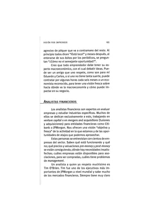 I'ASIÓNPOR EMPRENDER 1 9 5
agresivo de póquer que va a contramano del resto. Al
principio todos dicen "¡Está loco!" y meses después, al
enterarse de sus éx¡tos por los per¡ód¡cos, se pregun-
tan "¿Cómo no vi semejante oportunidad?".
Creo que todo emprendedor debe tener su ex-
perto macroeconómico, con el cual debatir ¡deas. Pue-
de ser un am¡go que uno respete, como son para mí
Eduardo y Carlos, o s¡ uno no tiene tanta suerte, puede
contratar por algunas horas cada seis meses a un eco-
nomista reconoc¡do, para tener una v¡sión fresca sobre
hacia dónde va la macroeconomía y cómo puede im-
pactar en su negocio.
ANALISTAS FINANCIEROS
Los analistas financieros son expertos en evaluar
empresas y estudiar industrias especificas. Muchos de
ellos se dedican exclusivamente a esto, trabajando en
venture capital o en mergers and acquisitions (fusiones
y adquis¡c¡ones) para ent¡dades f¡nanc¡eras como Citi-
bank o JPMorgan. Nos ofrecen una visión "objetiva y
fresca" de la actividad en la que estamos y de las opor-
tunidades de atajos que podemos aprovechar.
Estas personas se entrevistan con cientos de em-
presas del sector. Saben qué está funcionando y qué
no; qué precios y valuaciones pre-money y post-money
se están consiguiendo; dónde hay necesidades insatis-
fechas; cuáles empresas están disponibles para aso-
ciaciones, para ser compradas, cuáles tiene problemas
de management.
Un analista a quien yo respeto muchísimo es
Tim O'Brien. Tim fue uno de los ejecutivos más im-
portantes de JPMorgan a nivel mundial y sabe mucho
de los mercados financieros. Siempre tiene muy claro
 