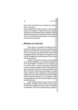 Z | 1 9 6 ANDY FREIRE
cómo "leer" la situación de una industria y cómo va-
luar una empresa.
Son los expertos del "quién es quién" y "qué está pa-
sando en la Industria". A diferencia de los macroeco-
nomlstas, los analistas financieros entienden sobre un
determinado sector de la economía y tienen excelente
acceso a la visión del mundo inversor con respecto a
una empresa en particular.
MIEMBROS DEL DIRECTORIO
Como vimos en el capítulo 6 al hablar de la es-
tructura del capital, uno busca que los miembros de su
directorio sean algo más que proveedores de fondos
frescos. Uno aspira a que, detrás de ese capital, haya
un agregado de valor real, gracias a la experiencia y vi-
sión de los negocios que pueda aportar el Inversor que
apuesta al proyecto.
Suelen ser pocos los Inversores, tanto ángeles
como venture capitalists, que realmente agregan va-
lor al emprendedor. Y cuando uno los encuentra, es
un enorme placer. Cuando empezamos Officenet,
nuestros inversores ángeles fueron Carlos Adamo (a
quien mencioné arriba como macroeconomlsta), Gui-
llermo Schettini, Jorge Young (cofundador de Spar-
kling) y Roberto Lavista (empresario petroquímico).
integraron nuestro primer Directorio, del que también
éramos miembros Santiago y yo. Los perfiles y valo-
res agregados de cada uno de estos ángeles eran to-
talmente distintos.
Carlos siempre aportó una gran visión "macro"
del negocio: "¿A dónde vamos? ¿Cuál es nuestra ecua-
ción de valor? ¡Cuidado que vamos a tener un problema
en cobranzas!". Esas eran sus frases típícas y, aunque a
 