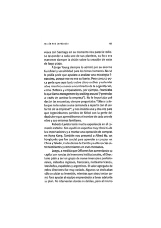I'ASIÓNPOR EMPRENDER 1 9 7
veces con Santiago en su momento nos parecía tedio-
so responder a cada uno de sus planteos, su foco era
mantener siempre la visión sobre la creación de valor
de largo plazo.
A Jorge Young siempre lo admiré por su enorme
humildad y sensibilidad para los temas humanos. No se
le podía pedir que ayudara a analizar una estrategia fi-
nanciera, porque ese no era su fuerte. Pero conozco po-
ca gente que sepa tanto sobre cómo motivar y entender
a los miembros menos encumbrados de la organización,
como choferes y empacadores, por ejemplo. Practicaba
lo que llamo management by walking around ("gerenciar
a través de caminar la empresa"). No le importaba qué
decían las encuestas; siempre preguntaba: "¿Hace cuán-
to que no te subes a una camioneta a repartir con el uni-
forme de la empresa?", y nos insistía una y otra vez para
que organizáramos partidos de fútbol con la gente del
depósito y que aprendiéramos el nombre de cada uno de
ellos y sus entornos familiares.
Roberto Lavista tenía mucha experiencia en el co-
mercio exterior. Nos ayudó en aspectos muy técnicos de
las importaciones y a montar una operación de compras
en Hong Kong. También nos presentó a Alfred Ho, un
hongkonés que fue crucial para aprender a comprar en
China y Taiwàn, ir a las ferias de Cantón y a diferenciar en-
tre fabricantes y comerciantes en esos mercados.
Luego, a medida que Officenet fue aumentando su
capital con rondas de inversores institucionales, el Direc-
torio pásó a ser un grupo de nueve inversores profesio-
nales, incluidos ingleses, franceses, norteamericanos,
brasileños, españoles y argentinos. El valor agregado de
estos directores fue muy variado. Algunos se dedicaban
sólo a cuidar su inversión, mientras que otros tenían co-
mo foco ayudar al equipo emprendedor a llevar adelante
su plan. No intervenían donde no debían, pero al mismo
 