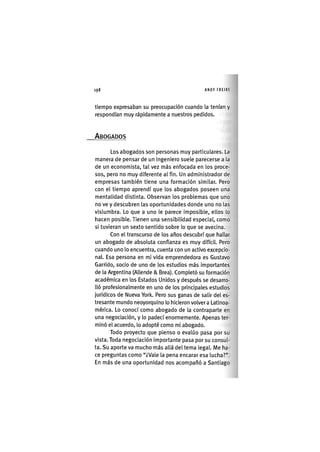 Z | 1 9 8 ANDY FREIRE
tiempo expresaban su preocupación cuando la tenían y
respondían muy rápidamente a nuestros pedidos.
ABOGADOS
Los abogados son personas muy particulares. La
manera de pensar de un ingeniero suele parecerse a la
de un economista, tal vez más enfocada en los proce-
sos, pero no muy diferente al fin. Un administrador de
empresas también tiene una formación similar. Pero
con el tiempo aprendí que los abogados poseen una
mentalidad distinta. Observan los problemas que uno
no ve y descubren las oportunidades donde uno no las
vislumbra. Lo que a uno le parece imposible, ellos lo
hacen posible. Tienen una sensibilidad especial, como
si tuvieran un sexto sentido sobre lo que se avecina.
Con el transcurso de los años descubrí que hallar
un abogado de absoluta confianza es muy difíclL Pero
cuando uno lo encuentra, cuenta con un activo excepcio-
nal Esa persona en mi vida emprendedora es Gustavo
Garrido, socio de uno de los estudios más importantes
de la Argentina (Allende & Brea). Completó su formación
académica en los Estados Unidos y después se desarro-
lló profeslonalmente en uno de los principales estudios
jurídicos de Nueva York. Pero sus ganas de salir del es-
tresante mundo neoyorquino lo hicieron volver a Latinoa-
mérica. Lo conocí como abogado de la contraparte en
una negociación, y lo padecí enormemente. Apenas ter-
minó el acuerdo, lo adopté como mi abogado.
Todo proyecto que pienso o evalúo pasa por su
vista. Toda negociación importante pasa por su consul-
ta. Su aporte va mucho más allá del tema legal. Me ha-
ce preguntas como "¿Vale la pena encarar esa lucha?".
En más de una oportunidad nos acompañó a Santiago
 