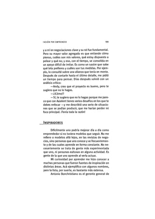 I'ASIÓNPOR EMPRENDER 1 9 9
y a mí en negociaciones clave y su rol fue fundamental.
Pero su mayor valor agregado es que entiende cómo
pienso, cuáles son mis valores, qué estoy dispuesto a
pelear y qué no; y eso, con el tiempo, se consolida en
un apoyo difícil de imitar. Es como un sastre que sabe
qué tela prefieres y cuáles son tus medidas. Por ejem-
plo, lo consulté sobre una alianza que tenía en mente.
Después de contarle hasta el último detalle, me pidió
un tiempo para pensar. Días después volvió con un
análisis crítico:
—Andy, creo que el proyecto es bueno, pero te
sugiero que no lo hagas.
—¿iCómo!?
—Sí, te sugiero que no lo hagas porque me pare-
ce que con Axialent tienes varios desafíos en los que te
debes enfocar —y me describió una serie de situacio-
nes que se podían producir, que me harían perder mi
foco principal. iTenía toda la razón!
INSPIRADORES
Difícilmente uno podría mejorar día a día como
emprendedor si no tuviera modelos que seguir. No me
refiero a modelos allá lejos, en las revistas de nego-
cios, sino personas que uno conoce y ve frecuentemen-
te y de las cuales aprende en forma constante. No ne-
cesariamente se trata de gente más experimentada
que uno, ni personas exitosas en alguna actividad. Es
gente de la que uno aprende al verla actuar.
Mi curiosidad por aprender me hizo conocer a
muchas personas que fueron fuentes de inspiración en
distintas áreas. Acá ejemplifico con algunos nombres,
pero la lista, por suerte, es bastante más extensa.
Antonio Bonchristiano es el gerente general de
 