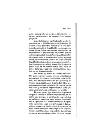 Z|20 ANDY FREIRE
países en desarrollo los que presentan mayores obs-
táculos para concretar de manera exitosa nuevos
proyectos.
Una estadística muy significativa al respecto, de-
sarrollada por el Global Entrepreneurship Monitor del
Babson College de Boston, muestra que si considera-
mos el porcentaje de la población económicamente
activa que se dedica a emprender, varios países de
Latinoamérica se encuentran en los primeros puestos
del ranking mundial. Chile, la Argentina, el Brasil y Mé-
xico, por ejemplo, se ubican tercero, quinto, séptimo y
octavo, respectivamente, con más del 20 por ciento de
la población activa dedicada a nuevos emprendimien-
tos. Pero cuando se evalúa la tasa de éxito de esos pro-
yectos luego de los primeros cuatro años, todos los
países de la región aparecen entre los últimos pues-
tos, con los peores resultados.
Para enfrentar y revertir ese contexto desfavora-
ble, quien encare un proyecto necesita profundizar su
comprensión del proceso emprendedor y sus proble-
mas, para desarrollar al máximo su capacidad y así
mejorar sus probabilidades de éxito. Este libro, pro-
ducto del aprendizaje que realizo día tras día junto a
mis socios y equipos en emprendimientos como Offi-
cenet y Axialent, busca contribuir en ese sentido.
Recuerdo que en 1990, cuando con un grupo de
amigos de 18 años de edad creamos la fundación Ini-
ciativa para promover la participación emprendedora
de los jóvenes argentinos, todos nosotros desconocía-
mos el significado de la palabra EMPRENDEDOR. Y algo si-
milar experimenté luego en la Universidad de San An-
drés, en la Argentina, donde, a pesar de ser reconocida
como una de las mejores en el campo de los negocios,
nunca escuché la palabra emprendedor durante toda
mi carrera; y menos aún aprendí en esa etapa cómo es
 