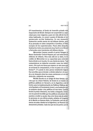 Z|200 ANDY FREIRE
GP Investimentos, el fondo de inversión privado más
importante del Brasil. Siempre me sorprendió su capa-
cidad para crear negocios y para ver más allá de los lí-
mites habituales. Lo conocí cuando él lideraba el su-
permercado on-line Submarino. En ese momento,
Submarino vendía menos de mil dólares diarios, pero
él ya pensaba en cómo competirle a Carrefour, el líder
europeo de los supermercados. Pocos años después.
Submarino tenía una presencia muy fuerte en el Brasil
y facturaba unos trescientos mil dólares diarios.
Wenceslao Casares vendió el portal Patagón al
Banco Santander Central Hispano por casi setecientos
millones de dólares. Pero más allá de su éxito, lo In-
creíble de Wenceslao es su capacidad para entender
hacia dónde va el mundo. En una charla me decía: "Las
computadoras se deberían encender como los televi-
sores. ¿Por qué uno tiene que esperar un rato para que
se encienda la computadora, si eso no pasa con un te-
levisor?". ¡Y cuando lo dice parece totalmente lógico!
Esa sencillez para entender a dónde debería ir el mun-
do y ver después cómo las cosas comienzan a Ir en esa
dirección, realmente me sorprende.
Nicolás Ducote es un amigo de hace tiempo, que
creo que va a hacer historia. Se formó en un master en
políticas públicas en Harvard y en la Argentina creó el
Centro para la Implementación de Políticas Públicas pa-
ra la Equidad y el Crecimiento (CIPPEC), una fundación que
se propone ayudar a los políticos en esa tarea. Cuando
formó el primer directorio, me invitó a integrarlo. Enton-
ces me pareció Increíble que los políticos estuviesen dis-
puestos a recibir su ayuda. Hoy CIPPEC tiene más de seten-
ta personas en una oficina propia, próxima al Congreso
de la Nación en Buenos Aires. La fundación creó las pri-
meras escuelas charter en la Argentina y se financia con
donaciones privadas. Cada vez que me encuentro con él.
 