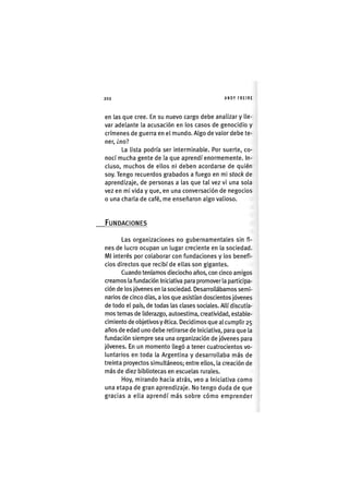 Z|202 ANDY FREIRE
en las que cree. En su nuevo cargo debe analizar y lle-
var adelante la acusación en los casos de genocidio y
crímenes de guerra en el mundo. Algo de valor debe te-
ner, ¿no?
La lista podría ser interminable. Por suerte, co-
nocí mucha gente de la que aprendí enormemente. In-
cluso, muchos de ellos ni deben acordarse de quién
soy. Tengo recuerdos grabados a fuego en mi stock de
aprendizaje, de personas a las que tal vez vi una sola
vez en mi vida y que, en una conversación de negocios
o una charla de café, me enseñaron algo valioso.
FUNDACIONES
Las organizaciones no gubernamentales sin fi-
nes de lucro ocupan un lugar creciente en la sociedad.
MI Interés por colaborar con fundaciones y los benefi-
cios directos que recibí de ellas son gigantes.
Cuando teníamos dieciocho años, con cinco amigos
creamos la fundación Iniciativa para promover la participa-
ción de los jóvenes en la sociedad. Desarrollábamos semi-
narios de cinco días, a los que asistían doscientos jóvenes
de todo el país, de todas las clases sociales. Allí discutía-
mos temas de liderazgo, autoestima, creatividad, estable-
cimiento de objetivos y ética. Decidimos que al cumplir 25
años de edad uno debe retirarse de Iniciativa, para que la
fundación siempre sea una organización de jóvenes para
jóvenes. En un momento llegó a tener cuatrocientos vo-
luntarlos en toda la Argentina y desarrollaba más de
treinta proyectos simultáneos; entre ellos, la creación de
más de diez bibliotecas en escuelas rurales.
Hoy, mirando hacia atrás, veo a Iniciativa como
una etapa de gran aprendizaje. No tengo duda de que
gracias a ella aprendí más sobre cómo emprender
 