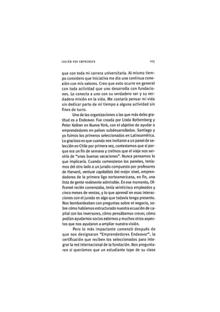 I'ASIÓNPOR EMPRENDER 2 0 3
que con toda mi carrera universitaria. Al mismo tiem-
po considero que iniciativa me dio una continua cone-
xión con mis valores. Creo que esto ocurre en general
con toda actividad que uno desarrolla con fundacio-
nes. Lo conecta a uno con su verdadero ser y su ver-
dadera misión en la vida. Me costaría pensar mi vida
sin dedicar parte de mi tiempo a alguna actividad sin
fines de lucro.
Una de las organizaciones a las que más debo gra-
titud es a Endeavor. Fue creada por Linda Rottemberg y
Peter Kellner en Nueva York, con el objetivo de ayudar a
emprendedores en países subdesarrollados. Santiago y
yo fuimos los primeros seleccionados en Latinoamérica.
Lo gracioso es que cuando nos invitaron a un panel de se-
lección en Chile por primera vez, contestamos que sí por-
que era un fin de semana y creímos que el viaje nos ser-
viría de "unas buenas vacaciones". Nunca pensamos lo
que implicaría. Cuando comenzaron los paneles, tenía-
mos del otro lado a un jurado compuesto por profesores
de Harvard, venture capitalists del mejor nivel, empren-
dedores de la primera liga norteamericana, en fin, una
lista de gente realmente admirable. En ese momento, Of-
ficenet recién comenzaba, tenía veinticinco empleados y
cinco meses de ventas, y lo que aprendí en esas interac-
ciones con el jurado es algo que todavía tengo presente.
Nos bombardeaban con preguntas sobre el negocio, so-
bre cómo habíamos estructurado nuestra ecuación de ca-
pital con los inversores, cómo pensábamos crecer, cómo
podían ayudarnos socios externos y muchos otros aspec-
tos que nos ayudaron a ampliar nuestra visión.
Pero lo más impactante comenzó después de
que nos designaran "Emprendedores Endeavor", la
certificación que reciben los seleccionados para inte-
grar la red internacional de la fundación. Nos pregunta-
ron si queríamos que un estudiante tope de su clase
 