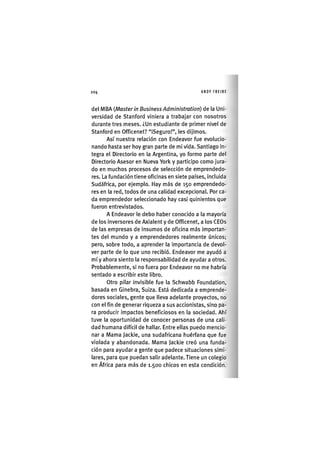 Z|204 ANDY FREIRE
del MBA {Master in Business Administration) de la Uni-
versidad de Stanford viniera a trabajar con nosotros
durante tres meses. ¿Un estudiante de primer nivel de
Stanford en Officenet? "¡Seguro!", les dij¡mos.
Así nuestra relación con Endeavor fue evolucio-
nando hasta ser hoy gran parte de mi v¡da. Sant¡ago ¡n-
tegra el Directorio en la Argentina, yo formo parte del
Directorio Asesor en Nueva York y part¡c¡po como jura-
do en muchos procesos de selección de emprendedo-
res. La fundación t¡ene of¡c¡nas en s¡ete países. Incluida
Sudáfrica, por ejemplo. Hay más de 150 emprendedo-
res en la red, todos de una calidad excepcional Por ca-
da emprendedor seleccionado hay casi quin¡entos que
fueron entrev¡stados.
A Endeavor le debo haber conocido a la mayoría
de los Inversores de Ax¡alent y de Officenet, a los CEOs
de las empresas de Insumos de oflclna más Importan-
tes del mundo y a emprendedores realmente únicos;
pero, sobre todo, a aprender la ¡mportanc¡a de devol-
ver parte de lo que uno reclb¡ó. Endeavor me ayudó a
mí y ahora siento la responsabilidad de ayudar a otros.
Probablemente, s¡ no fuera por Endeavor no me habría
sentado a escribir este libro.
Otro pilar lnv¡sible fue la Schwabb Foundation,
basada en Ginebra, Suiza. Está dedicada a emprende-
dores sociales, gente que lleva adelante proyectos, no
con el fin de generar riqueza a sus accion¡stas, s¡no pa-
ra produc¡r ¡mpactos beneficiosos en la sociedad. Ahí
tuve la oportunidad de conocer personas de una cali-
dad humana dlfícíl de hallar. Entre ellas puedo mencio-
nar a Mama Jack¡e, una sudafricana huérfana que fue
v¡olada y abandonada. Mama Jackie creó una funda-
ción para ayudar a gente que padece sltuac¡ones s¡m¡-
lares, para que puedan salir adelante. Tiene un colegio
en África para más de 1.500 chicos en esta condición.
 