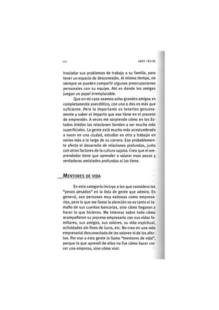 Z|206 ANDY FREIRE
trasladar sus problemas de trabajo a su familia, para
tener un espacio de desconexión. Al mismo tiempo, no
siempre se pueden compartir algunas preocupaciones
personales con su equipo. Ahí es donde los amigos
juegan un papel Irremplazable.
Que en mi caso seamos ocho grandes amigos es
completamente anecdótico, con uno o dos es más que
suficiente. Pero lo Importante es tenerlos genuina-
mente y saber el Impacto que eso tiene en el proceso
de emprender. Aveces me sorprende cómo en los Es-
tados Unidos las relaciones tienden a ser mucho más
superficiales. La gente está mucho más acostumbrada
a nacer en una ciudad, estudiar en otra y trabajar en
varias más a lo largo de su carrera. Eso probablemen-
te afecte el desarrollo de relaciones profundas, junto
con otros factores de la cultura sajona. Creo que el em-
prendedor tiene que aprender a valorar esas pocas y
verdaderas amistades profundas si las tiene.
MENTORES DE VIDA
En esta categoría incluyo a los que considero los
"pesos pesados" en la lista de gente que admiro. En
general, son personas muy exitosas como empresa-
rios, pero lo que me llama la atención no es tanto el ta-
maño de sus cuentas bancarlas, sino cómo llegaron a
hacer lo que hicieron. Me Interesa sobre todo cómo
acompañaron su proceso empresario con sus vidas fa-
miliares, sus amigos, sus valores, su vida espiritual,
actividades sin fines de lucro, etc. No creo en una vida
empresarial desconectada de los valores ni de los afec-
tos. Por eso a esta gente la llamo "mentores de vida",
porque lo que aprendí de ellos no fue cómo hacer cre-
cer una empresa, sino cómo vivir.
 