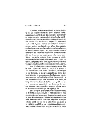 I'ASIÓNPOR EMPRENDER 2 0 7
El primero de ellos es Guillermo Schettini. Como
ya dije fue quien realmente me ayudó a dar los prime-
ros pasos emprendedores, desafiándome a encontrar
mi propio proyecto y apoyándome emocional y econó-
micamente. Lo que más admiro en él es cómo, luego de
casi treinta años de actividad empresaria, mantiene
una humildad y una sencillez sorprendentes. Tiene los
mismos amigos que hace treinta años, sigue casado
con la misma mujer, con la que ha formado una hermo-
sa familia de varios hijos, y es como si nada lo hubiera
cambiado. Eso para míes muy valioso. Tiene una cone-
xión tan fuerte con sus valores, que éstos nunca cam-
biaron y, por ende, su forma de ser tampoco se alteró.
Como miembro del Directorio de Officenet y como in-
versor, siempre fue muy frontal y muy duro, pero muy
transparente al mismo tiempo. Él es así. Sin máscaras.
Otro de mis grandes mentores es Fernando Orís
de Roa. Fernando es como mi "ángel de la guarda".
Nos encontramos cada tanto y salimos a caminar por
un par de horas. En sus propias palabras, siente que
tiene la misión de acompañarme. Con Fernando me co-
necto con una profundidad espiritual descomunal. Lo
más interesante es que hace tiempo me dice: "Listo, no
tengo más formas de ayudarte. Ya no te soy útil, con to-
do el camino que recorriste"; y por dentro me río, por-
que no se da cuenta de cuánto aprendo sobre el valor
de la humildad sólo con que me diga algo así.
Beto Sicupira, que construyó muchas empresas
en distintas actividades, es el más reciente de mis
mentores. Lo más llamativo en él es que te respeta o no;
no tiene términos medios. Valora que la gente tenga una
firme determinación en su manera de pensar. El propio
Beto me contó que una vez le había hecho una oferta a
un aspirante para CEO de una empresa suya. La propues-
ta era un salario básico muy alto (varios cientos de miles
 