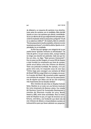 Z|208 ANDY FREIRE
de dólares) y un esquema de opciones muy atractivo.
Justo antes de sentarse con el candidato, Beto decidió
sacarle un cero a las opciones que ofrecía, convirtiéndo-
las en ¡un décimo de las que orlg¡nalmente pensaba ofre-
cerle! El empleado revisó la propuesta y preguntó "¿Cuál
es la cobertura médica?". Sin dudarlo, Beto le contestó:
"SI esta propuesta te resulta aceptable, entonces no eres
la persona que busco", y le retiró la oferta. Quería un em-
prendedor, no un empleado.
A ellos hay que agregar una categoría de lo que
podría llamar "grandes mentores no of¡c¡al¡zados". Se
trata de gente a la que conozco bien, aunque todavía
no tengo una relación tan profunda. Cada vez que ha-
blo con ellos, me digo: "¡Qué persona ¡nteresante!".
Eso me pasa con Ron Sargent, el nuevo CEO de Staples
a nivel mundial (un empresario que t¡ene de compen-
sac¡ón anual básica como dos millones de dólares).
Tiene una profunda humildad. Por ejemplo, si le pre-
gunto cómo está, me responde cosas de este tipo:
"¿Cómo hago para conseguir una camiseta de fútbol
del Brasil? M¡ h¡jo juega fútbol en el colegio y le encan-
ta el equipo del Brasil. Me encantaría poder regalarle
una camiseta de sorpresa". ¡Esas son las preocupacio-
nes de alguien que lldera una de las cien empresas
más Importantes de los Estados Unidos!
Otro m¡embro de esta lista es Stephan Schmld-
heiny. Stephan es un suizo con una fortuna ¡ncalcula-
ble como empresario de diversos rubros. Fue creador
del Business Council for Sustainable Development y
miembro del Directorio mundial de Le¡ca, Nestlé,
Swatch y UBS, entre otras act¡v¡dades. Pero lo ¡ntere-
sante de Stephan es que, en lugar de recluirse con su
fortuna, creó Avlna, una fundac¡ón que donó más de
cien millones de dólares a emprendedores sociales en
Latinoamérica para que lleven adelante sus proyectos.
 