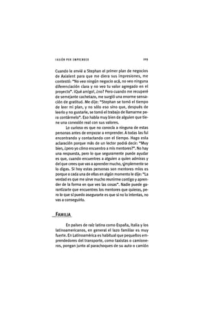 I'ASIÓNPOR EMPRENDER 2 0 9
Cuando le envié a Stephan el primer plan de negocios
de Axialent para que me diera sus impresiones, me
contestó: "No veo ningún negocio acá, no veo ninguna
diferenciación clara y no veo tu valor agregado en el
proyecto". iQué amigo!, ¿no? Pero cuando me recuperé
de semejante cachetazo, me surgió una enorme sensa-
ción de gratitud. Me dije: "Stephan se tomó el tiempo
de leer mi plan, y no sólo eso sino que, después de
leerlo y no gustarle, se tomó el trabajo de llamarme pa-
ra contármelo". Eso habla muy bien de alguien que tie-
ne una conexión real con sus valores.
Lo curioso es que no conocía a ninguna de estas
personas antes de empezar a emprender. A todas las fui
encontrando y contactando con el tiempo. Hago esta
aclaración porque más de un lector podrá decir: "Muy
bien, ¿pero yo cómo encuentro a mis mentores?". No hay
una respuesta, pero lo que seguramente puede ayudar
es que, cuando encuentres a alguien a quien admiras y
del que crees que vas a aprender mucho, ^'mplemente se
lo digas. Si hoy estas personas son mentores míos es
porque a cada una de ellas en algún momento le dije: "La
verdad es que me sirve mucho reunirme contigo y apren-
der de la forma en que ves las cosas". Nadie puede ga-
rantizarte que encuentres los mentores que quieras, pe-
ro lo que sí puedo asegurarte es que si no lo intentas, no
vas a conseguirlo.
FAMILIA
En países de raíz latina como España, Italia y los
latinoamericanos, en general el lazo familiar es muy
fuerte. En Latinoamérica es habitual que pequeños em-
prendedores del transporte, como taxistas o camione-
ros, pongan junto al parachoques de su auto o camión
 