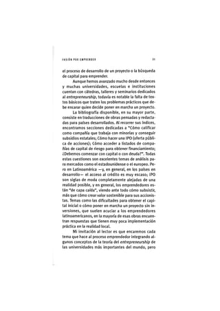 I'ASIÓNPOR EMPRENDER 2 1
el proceso de desarrollo de un proyecto o la búsqueda
de capital para emprender.
Aunque hemos avanzado mucho desde entonces
y muchas universidades, escuelas e instituciones
cuentan con cátedras, talleres y seminarios dedicados
al entrepreneurship, todavía es notable la falta de tex-
tos básicos que traten los problemas prácticos que de-
be encarar quien decide poner en marcha un proyecto.
La bibliografía disponible, en su mayor parte,
consiste en traducciones de obras pensadas y redacta-
das para países desarrollados. Al recorrer sus índices,
encontramos secciones dedicadas a "Cómo calificar
como compañía que trabaja con minorías y conseguir
subsidios estatales; Cómo hacer una IPO (oferta públi-
ca de acciones); Cómo acceder a listados de compa-
ñías de capital de riesgo para obtener financiamiento;
¿Debemos comenzar con capital o con deuda?". Todas
estas cuestiones son excelentes temas de análisis pa-
ra mercados como el estadounidense o el europeo. Pe-
ro en Latinoamérica —y, en general, en los países en
desarrollo— el acceso al crédito es muy escaso; IPO
son siglas de moda completamente alejadas de una
realidad posible, y en general, los emprendedores es-
tán "de capa caída", viendo ante todo cómo subsistir,
más que cómo crear valor sostenible para sus accionis-
tas. Temas como las dificultades para obtener el capi-
tal inicial o cómo poner en marcha un proyecto sin in-
versiones, que suelen acuciar a los emprendedores
latinoamericanos, en la mayoría de esas obras encuen-
tran respuestas que tienen muy poca implementación
práctica en la realidad locaL
Mi invitación al lector es que encaremos cada
tema que hace al proceso emprendedor integrando al-
gunos conceptos de la teoría del entrepreneurship de
las universidades más importantes del mundo, pero
 