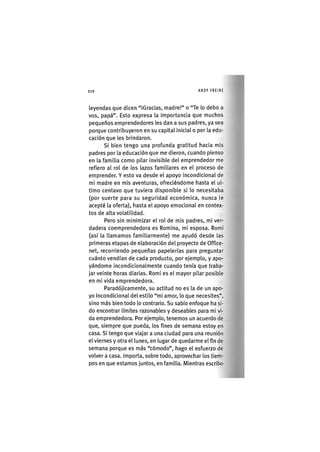Z | 2 1 0 ANDY FREIRE
leyendas que dicen "¡Gracias, madre!" o "Te lo debo a
vos, papá". Esto expresa la Importancia que muchos
pequeños emprendedores les dan a sus padres, ya sea
porque contribuyeron en su cap¡tal ¡n¡cial o por la edu-
cación que les brindaron.
SI bien tengo una profunda gratitud hacia m¡s
padres por la educación que me d¡eron, cuando p¡enso
en la familia como pilar invisible del emprendedor me
refiero al rol de los lazos familiares en el proceso de
emprender. Y esto va desde el apoyo incond¡c¡onal de
mi madre en mis aventuras, ofreciéndome hasta el ul-
timo centavo que tuviera disponible si lo necesitaba
(por suerte para su seguridad económica, nunca le
acepté la oferta), hasta el apoyo emocional en contex-
tos de alta volatilidad.
Pero sin min¡m¡zar el rol de mis padres, m¡ ver-
dadera coemprendedora es Rom¡na, mi esposa. Romi
(así la llamamos familiarmente) me ayudó desde las
primeras etapas de elaboración del proyecto de Office-
net, recorriendo pequeñas papelerías para preguntar
cuánto vendían de cada producto, por ejemplo, y apo-
yándome incondicionalmente cuando tenía que traba-
jar veinte horas diarias. Romi es el mayor pilar posible
en mi vida emprendedora.
Paradój¡camente, su act¡tud no es la de un apo-
yo lncond¡c¡onal del estilo "mi amor, lo que necesites",
sino más bien todo lo contrario. Su sabio enfoque ha si-
do encontrar límites razonables y deseables para mi vi-
da emprendedora. Por ejemplo, tenemos un acuerdo de
que, siempre que pueda, los fines de semana estoy en
casa. Si tengo que viajar a una ciudad para una reunión
el viernes y otra el lunes, en lugar de quedarme el fin de
semana porque es más "cómodo", hago el esfuerzo de
volver a casa. Importa, sobre todo, aprovechar los tiem-
pos en que estamos juntos, en fam¡l¡a. Mientras escribo
 