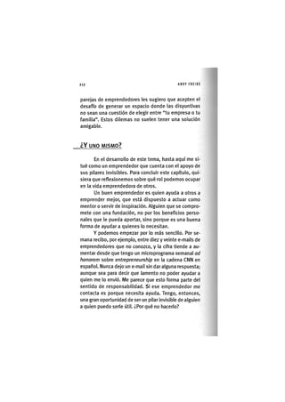 Z | 2 1 2 ANDY FREIRE
parejas de emprendedores les sugiero que acepten el
desafío de generar un espacio donde las disyuntivas
no sean una cuestión de elegir entre "tu empresa o tu
familia". Estos dilemas no suelen tener una solución
amigable.
¿ Y UNO MISMO?
En el desarrollo de este tema, hasta aquí me si-
tué como un emprendedor que cuenta con el apoyo de
sus pilares Invisibles. Para concluir este capítulo, qui-
siera que reflexionemos sobre qué rol podemos ocupar
en la vida emprendedora de otros.
Un buen emprendedor es quien ayuda a otros a
emprender mejor, que está dispuesto a actuar como
mentor o servir de Inspiración. Alguien que se compro-
mete con una fundación, no por los beneficios perso-
nales que le pueda aportar, sino porque es una buena
forma de ayudar a quienes lo necesitan.
Y podemos empezar por lo más sencillo. Por se-
mana recibo, por ejemplo, entre diez y veinte e-malls de
emprendedores que no conozco, y la cifra tiende a au-
mentar desde que tengo un microprograma semanal ad
honorem sobre entrepreneurship en la cadena CNN en
español. Nunca dejo un e-mall sin dar alguna respuesta;
aunque sea para decir que lamento no poder ayudar a
quien me lo envió. Me parece que esto forma parte del
sentido de responsabilidad. Si ese emprendedor me
contacta es porque necesita ayuda. Tengo, entonces,
una gran oportunidad de ser un pilar Invisible de alguien
a quien puedo serle útil. ¿Por qué no hacerlo?
 