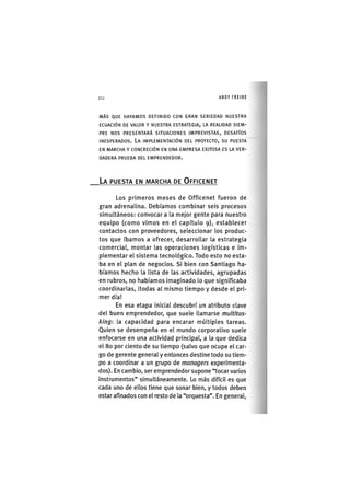 Z|214 ANDY FREIRE
M Á S Q U E H A Y A M O S D E F I N I D O C O N G R A N S E R I E D A D N U E S T R A
E C U A C I Ó N D E V A L O R Y N U E S T R A E S T R A T E G I A , LA R E A L I D A D S I E M -
P R E N O S P R E S E N T A R Á S I T U A C I O N E S I M P R E V I S T A S , D E S A F Í O S
I N E S P E R A D O S . L A I M P L E M E N T A C I Ó N D E L P R O Y E C T O , S U P U E S T A
EN M A R C H A Y C O N C R E C I Ó N EN U N A E M P R E S A E X I T O S A E S LA V E R -
D A D E R A P R U E B A D E L E M P R E N D E D O R .
LA PUESTA EN MARCHA DE OFFICENET
Los primeros meses de Officenet fueron de
gran adrenalina. Debíamos combinar seis procesos
simultáneos: convocar a la mejor gente para nuestro
equipo (como vimos en el capítulo 9), establecer
contactos con proveedores, seleccionar los produc-
tos que íbamos a ofrecer, desarrollar la estrategia
comercial, montar las operaciones logísticas e im-
plementar el sistema tecnológico. Todo esto no esta-
ba en el plan de negocios. Si bien con Santiago ha-
bíamos hecho la lista de las actividades, agrupadas
en rubros, no habíamos imaginado lo que significaba
coordinarlas, ¡todas al mismo tiempo y desde el pri-
mer día!
En esa etapa ¡n¡c¡al descubrí un atributo clave
del buen emprendedor, que suele llamarse multitas-
king: la capacidad para encarar múltiples tareas.
Quien se desempeña en el mundo corporativo suele
enfocarse en una actividad principal, a la que dedica
el 80 por ciento de su tiempo (salvo que ocupe el car-
go de gerente general y entonces destine todo su tiem-
po a coordinar a un grupo de managers experimenta-
dos). En cambio, ser emprendedor supone "tocar varios
instrumentos" simultáneamente. Lo más difícil es que
cada uno de ellos tiene que sonar bien, y todos deben
estar afinados con el resto de la "orquesta". En general.
 
