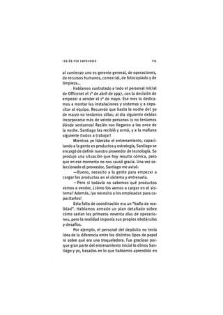 I'ASIÓNPOR EMPRENDER 2 1 5
al comienzo uno es gerente general, de operaciones,
de recursos humanos, comercial, de fotocopiado y de
limpieza...
Habíamos contratado a todo el personal Inicial
de Officenet el i ° de abril de 1997, con la decisión de
empezar a vender el 1° de mayo. Ese mes lo dedica-
mos a montar las Instalaciones y sistemas y a capa-
citar al equipo. Recuerdo que hasta la noche del 30
de marzo no teníamos sillas; al día siguiente debían
Incorporarse más de veinte personas ¡y no teníamos
dónde sentarnos! Recién nos llegaron a las once de
la noche. Santiago las recibió y armó, y a la mañana
siguiente ¡todos a trabajar!
Mientras yo lideraba el entrenamiento, capaci-
tando a la gente en productos y estrategia, Sant¡ago se
encargó de def¡n¡r nuestro proveedor de tecnología. Se
produjo una s¡tuac¡ón que hoy resulta cómica, pero
que en ese momento no nos causó grada. Una vez se-
leccionado el proveedor, Santiago me av¡só:
— Bueno, neces¡to a la gente para empezar a
cargar los productos en el sistema y entrenarla.
— Pero s¡ todavía no sabemos qué productos
vamos a vender, ¿cómo los vamos a cargar en el sis-
tema? Además, ¡yo neces¡to a los empleados para ca-
pacitarlos!
Esta falta de coordinación era un "baño de rea-
lidad". Habíamos armado un plan detallado sobre
cómo serían los primeros noventa días de operacio-
nes, pero la realidad Imponía sus propíos obstáculos
y desafíos.
Por ejemplo, el personal del depósito no tenía
idea de la diferencia entre los distintos tipos de papel
ni sobre qué era una troqueladora. Fue gracioso por-
que gran parte del entrenamiento ln¡c¡al lo dimos San-
tiago y yo, basados en lo que habíamos aprendido en
 