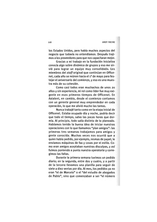 Z | 2 1 6 ANDY FREIRE
los Estados Unidos, pero liabía muchos aspectos del
negocio que todavía no entendíamos. Después traji-
mos a los proveedores para que nos capacitaran mejor.
Gracias a mi trabajo en la fundación Iniciativa
conocía algo sobre dinámica de grupos y eso me sir-
vió para lograr un equipo muy consolidado. Los
miembros del sfo//original que continúan en Office-
net, cada año se reúnen hacia el i ° de mayo para fes-
tejar el aniversario del comienzo, y eso es una mues-
tra más de su cohesión.
Como casi todos eran muchachos de unos 20
años y sin experiencia, mi rol como líder fue muy exi-
gente en esos primeros tiempos de Officenet. En
Axialent, en cambio, desde el comienzo contamos
con un gerente general muy emprendedor en cada
operación, lo que me alivió mucho las tareas.
Nunca trabajé tanto como en la etapa inicial de
Officenet. Estaba ocupado día y noche, podría decir
que todo el tiempo, salvo las pocas horas que dor-
mía. Al principio, todo salía distinto de lo planeado.
Habíamos tenido la buena idea de iniciar nuestras
operaciones con lo que llamamos "plan amigos": las
primeras tres semanas trabajamos para amigos y
gente conocida. Muchas veces nos ocurrió que a
quien había pedido, por ejemplo, resmas de papel, le
enviamos máquinas de fax y cosas por el estilo. Co-
mo eran amigos aceptaban nuestras disculpas, y así
fuimos poniendo a punto nuestra operatoria y corre-
gimos las fallas.
Durante la primera semana tuvimos un pedido
diario; en la segunda, entre dos y cuatro, y a partir
de la tercera llevamos una planilla para seguir de
siete a diez ventas por día. Al mes, los pedidos ya no
eran "el de Marcelo" o el "del estudio de abogados
de Pablo", sino que comenzaban a ser "el número
 
