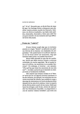 I'ASIÓNPOR EMPRENDER 2 1 7
34", "el 35". Recuerdo que, un día de fines de mayo
de 1997, con Santiago fuimos a desayunar para pla-
nificar nuestra primera reunión de Directorio. Volvi-
mos a la oficina al mediodía y ¡ya había siete pedi-
dos, empacados, facturados y listos para salir! Fue
una gran emoción. En ese momento sentí que Office-
net tenía vida prop¡a.
FUERA DEL "LIBRETO"
Al poco tiempo surgió algo que no teníamos
previsto en ningún "libreto": la defln¡c¡ón de políti-
cas Internas de la empresa. Los empleados me pre-
guntaban: "¿Se puede fumar en la oflclna? ¿Qué pa-
sa con las horas extra? Las vacaciones, ¿hay que
tomarlas todas juntas o se pueden fraccionar?".
Nunca había pensado en este tipo de cuestio-
nes. Sentía que debía mostrar firmeza y entonces
contestaba con mucha seguridad: "No se puede fu-
mar en la oflc¡na. Las vacaciones no se pueden frac-
clonar". Sin embargo, s¡ ¡ns¡stían —por ejemplo:
"¿Por qué hay que tomar las vacaciones de una sola
vez?"— me daba cuenta de que mi decls¡ón no siem-
pre tenía un fundamento meditado.
Otro aspecto que tampoco estaba en el "libre-
to" tenía que ver con algunos procesos operativos, A
las dos semanas, por ejemplo, nos enteramos de una
norma mun¡c¡pal de tránsito, que prohibía la carga y
descarga de camionetas en el centro de Buenos Aires
después de las siete de la mañana. Como la mayoría
de las oficinas abren a partir de las nueve, ¡había que
hacer las entregas a pie! ¿A p¡e, c¡entos de cajas por
día? Era literalmente lmpos¡ble. Le preguntamos a
uno de nuestros "pilares lnv¡sibles", que tenía una
 