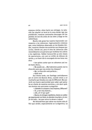 Z | 2 1 8 ANDY FREIRE
empresa similar, cómo hacía sus entregas. La solu-
ción fue alquilar un local en la zona donde rige esa
prohibición; nuestras camionetas descargan ahí los
pedidos de ese día antes de las siete y luego se los
redistribuye.
Mucho más grave fue nuestra imprevisión con
respecto a las cobranzas. Ingenuamente creíamos
que, como habíamos observado en los Estados Uni-
dos, nuestros clientes nos enviarían sus cheques por
correo. Siendo así, para el área de cobranzas sólo
necesitábamos una persona que recibiese los cobros
y los registrase. Habían transcurrido ya seis meses
de operaciones, con casi un millón de dólares de
ventas, y un buen día la encargada de esa tarea nos
dice:
— Les quiero contar que no cobramos casi na-
da hasta ahora...
— No puede ser... ¿No habremos puesto mal la
dirección para que nos envíen los cheques?
— No, la dirección está perfecta...
— ¡Qué raro!
Esa m¡sma tarde, con Sant¡ago cam¡nábamos
por el centro de Buenos Aires, cuando vimos a un
muchacho que llevaba una caja de Officenet. Nos pa-
reció una buena oportunidad para saber qué opina-
ba un cliente de nuestros servicios, y sin decir quié-
nes éramos nos acercamos a preguntar:
—¿Ustedes le compran a esa empresa, Officenet?
— Sí, y son muy buenos...
—¿Ah, sí? ¿Y por qué?
—Bueno, te entregan rapidísimo, tienen un catálo-
go espectacular con fotos, te atienden muy bien y lo me-
jor de todo... ¡es que nunca te vienen a cobrar!
Así descubrimos que cobrar era mucho más d¡-
fícll que vender, especialmente en la Argentina. Lo
 