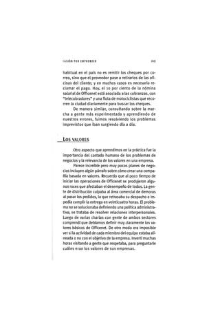I'ASIÓNPOR EMPRENDER 2 1 9
habitual en el país no es remitir los cheques por co-
rreo, sino que el proveedor pase a retirarlos de las ofi-
cinas del cliente; y en muchos casos es necesario re-
clamar el pago. Hoy, el lo por ciento de la nómina
salarial de Officenet está asociada a las cobranzas, con
"telecobradores" y una flota de motociclistas que reco-
rren la ciudad diariamente para buscar los cheques.
De manera similar, consultando sobre la mar-
cha a gente más experimentada y aprendiendo de
nuestros errores, fuimos resolviendo los problemas
imprevistos que iban surgiendo día a día.
L o s VALORES
Otro aspecto que aprendimos en la práctica fue la
importancia del costado humano de los problemas de
negocios y la relevancia de los valores en una empresa.
Parece increíble pero muy pocos planes de nego-
cios incluyen algún párrafo sobre cómo crear una compa-
ñía basada en valores. Recuerdo que al poco tiempo de
iniciar las operaciones de Officenet se produjeron algu-
nos roces que afectaban el desempeño de todos. La gen-
te de distribución culpaba al área comercial de demoras
al pasar los pedidos, lo que retrasaba su despacho e im-
pedía cumplir la entrega en veinticuatro horas. El proble-
ma no se solucionaba definiendo una política administra-
tiva; se trataba de resolver relaciones interpersonales.
Luego de varias charlas con gente de ambos sectores
comprendí que debíamos definir muy claramente los va-
lores básicos de Officenet. De otro modo era imposible
ver si la actividad de cada miembro del equipo estaba ali-
neada o no con el objetivo de la empresa. Invertí muchas
horas visitando a gente que respetaba, para preguntarle
cuáles eran los valores de sus empresas.
 