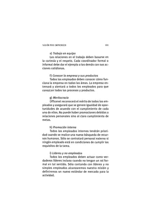 I'ASIÓNPOR EMPRENDER 2 2 1
e) Trabajo en equipo
Las relaciones en el trabajo deben basarse en
la cortesía y el respeto. Cada coordinador formal o
informal debe dar el ejemplo a los demás con sus ac-
ciones cotidianas.
f) Conocer la empresa y sus productos
Todos los empleados deben conocer cómo fun-
ciona la empresa en todas las áreas. La empresa en-
trenará y alentará a todos los empleados para que
conozcan todos los procesos y productos.
g) Meritocracia
Officenet reconocerá el mérito de todos los em-
pleados y asegurará que se genere igualdad de opor-
tunidades de acuerdo con el cumplimiento de cada
uno de ellos. No puede haber promociones debidas a
relaciones personales sino al claro cumplimiento de
metas.
h) Promoción interna
Todos los empleados internos tendrán priori-
dad cuando se realice una nueva búsqueda de recur-
sos humanos. Sólo se contratará personal externo si
ningún empleado está en condiciones de cumplir los
requisitos de la tarea.
i) Líderes y no empleados
Todos los empleados deben actuar como ver-
daderos líderes incluso cuando no tengan un rol for-
mal en tal sentido. Sólo contando con líderes y no
simples empleados alcanzaremos nuestra misión y
definiremos un nuevo estándar de mercado para la
actividad.
 
