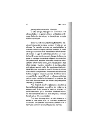 Z|222 ANDY FREIRE
j) Búsqueda contìnua de utilidades
El valor a largo plazo para los accionistas será
el resultado de la generación de utilidades conti-
nuas. Todas las decisiones se tomarán de acuerdo
con este principio.
Definir esa lista fue fundamental, tanto en las rela-
ciones Internas del personal como en el trato con los
clientes. Por ejemplo, recuerdo una oportunidad en la
que descubrimos que gran parte de los rollos de papel
de fax que se vendían en el mercado sólo tenían veintisi-
ete metros, en lugar de los treinta que indican sus envol-
torios. iEl 10 por ciento menos!, algo particularmente
grave en un negocio que tiene márgenes de comerciali-
zación reducidos. Nosotros vendíamos rollos que efecti-
vamente tenían treinta metros, a un precio superior al de
otras marcas, y nuestros ejecutivos de cuenta perdían
cotizaciones por esta razón. ¡Era una desventaja ¡mpor-
tante! Algunos propus¡eron que h¡c¡ésemos lo mismo
que nuestros competidores, pero eso estaba reñido con
la ética. Luego de varias d¡scus¡ones, dec¡d¡mos lanzar
un papel de fax marca Officenet, en rollos de veinticinco
metros, cuyos envoltorios decían ve¡nt¡cinco metros. Así
honramos nuestros valores y al mismo tiempo logramos
una ventaja competitiva.
Para Axialent, con Fred adaptamos esa lista a
la realidad del negocio especifico. Sin embargo, la
gran mayoría de los puntos se mantuvo Intacta y es-
to me demuestra que la definición de valores no tie-
ne relación con la actividad de la empresa, sino con
la naturaleza del emprendedor.
E s D E G R A N I M P O R T A N C I A Q U E , A L P O N E R EN M A R C H A EL
N E G O C I O , EL E M P R E N D E D O R REÚNA A S U EQUIPO PARA DEFINIR S O B R E
Q U É V A L O R E S E S T Á D I S P U E S T O A C O N S T R U I R LA E M P R E S A . C O N EL
T I E M P O , E S A DEFINICIÓN C O N S T I T U I R Á S U RAÍZ M Á S P R O F U N D A .
 