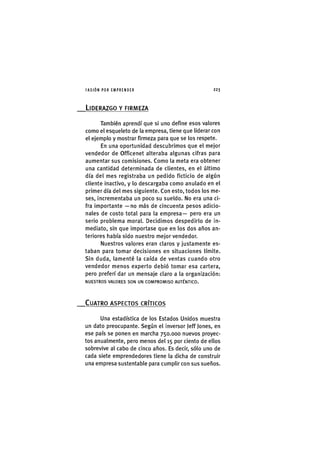 I'ASIÓNPOR EMPRENDER 2 2 3
LIDERAZGO Y FIRMEZA
También aprendí que si uno define esos valores
como el esqueleto de la empresa, tiene que liderar con
el ejemplo y mostrar firmeza para que se los respete.
En una oportunidad descubrimos que el mejor
vendedor de Officenet alteraba algunas cifras para
aumentar sus comisiones. Como la meta era obtener
una cantidad determinada de clientes, en el último
día del mes registraba un pedido ficticio de algún
cliente inactivo, y lo descargaba como anulado en el
primer día del mes siguiente. Con esto, todos los me-
ses, Incrementaba un poco su sueldo. No era una ci-
fra importante —no más de cincuenta pesos adicio-
nales de costo total para la empresa— pero era un
serio problema moral. Decidimos despedirlo de in-
mediato, sin que importase que en los dos años an-
teriores había sido nuestro mejor vendedor.
Nuestros valores eran claros y justamente es-
taban para tomar decisiones en situaciones límite.
Sin duda, lamenté la caída de ventas cuando otro
vendedor menos experto debió tomar esa cartera,
pero preferí dar un mensaje claro a la organización:
N U E S T R O S V A L O R E S S O N U N C O M P R O M I S O A U T É N T I C O .
_CUATRO ASPECTOS CRÍTICOS
Una estadística de los Estados Unidos muestra
un dato preocupante. Según el inversor Jeff Jones, en
ese país se ponen en marcha 750.000 nuevos proyec-
tos anualmente, pero menos del 15 por ciento de ellos
sobrevive al cabo de cinco años. Es decir, sólo uno de
cada siete emprendedores tiene la dicha de construir
una empresa sustentable para cumplir con sus sueños.
 