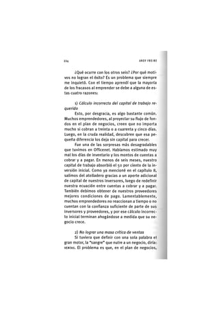 Z|224 ANDY FREIRE
¿Qué ocurre con los otros seis? ¿Por qué moti-
vos no logran el éxito? Es un problema que siempre
me Inquietó. Con el tiempo aprendí que la mayoría
de los fracasos al emprender se debe a alguna de es-
tas cuatro razones:
1) Cálculo incorrecto del capital de trabajo re-
querido
Esto, por desgracia, es algo bastante común.
Muchos emprendedores, al proyectar su flujo de fon-
dos en el plan de negocios, creen que no Importa
mucho si cobran a treinta o a cuarenta y cinco días.
Luego, en la cruda realidad, descubren que esa pe-
queña diferencia los deja sin capital para crecer.
Fue una de las sorpresas más desagradables
que tuvimos en Officenet. Habíamos estimado muy
mal los días de Inventarlo y los montos de cuentas a
cobrar y a pagar. En menos de seis meses, nuestro
capital de trabajo absorbió el 50 por ciento de la in-
versión inicial. Como ya mencioné en el capítulo 8,
salimos del atolladero gracias a un aporte adicional
de capital de nuestros Inversores, luego de redeflnlr
nuestra ecuación entre cuentas a cobrar y a pagar.
También debimos obtener de nuestros proveedores
mejores condiciones de pago. Lamentablemente,
muchos emprendedores no reaccionan a tiempo o no
cuentan con la confianza suficiente de parte de sus
inversores y proveedores, y por ese cálculo Incorrec-
to Inicial terminan ahogándose a medida que su ne-
gocio crece.
2) No lograr una masa crítica de ventas
SI tuviera que definir con una sola palabra el
gran motor, la "sangre" que nutre a un negocio, diría:
V E N T A S . El problema es que, en el plan de negocios.
 